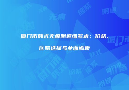 厦门市韩式无痕阴道缩紧术：价格、医院选择与全面解析