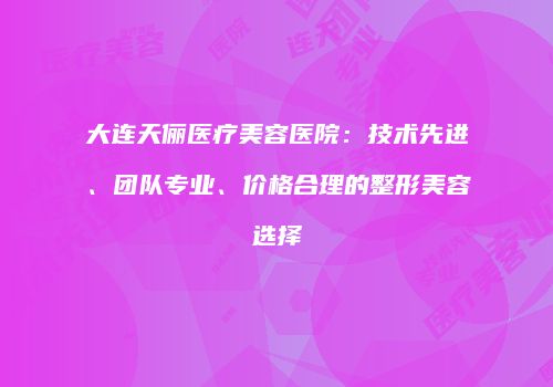 大连天俪医疗美容医院：技术先进、团队专业、价格合理的整形美容选择