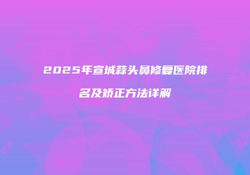 2025年宣城蒜头鼻修复医院排名及矫正方法详解