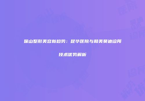 保山整形美容新趋势：昆华医院与和美昊迪诊所技术优势解析