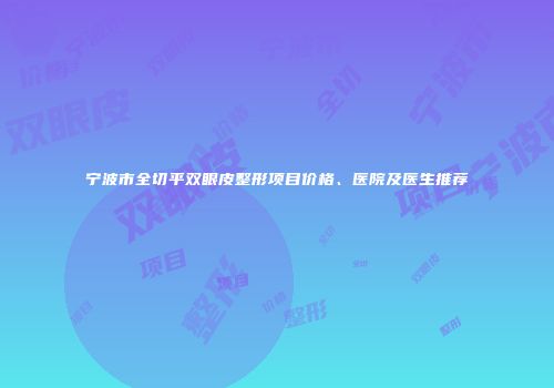 宁波市全切平双眼皮整形项目价格、医院及医生推荐