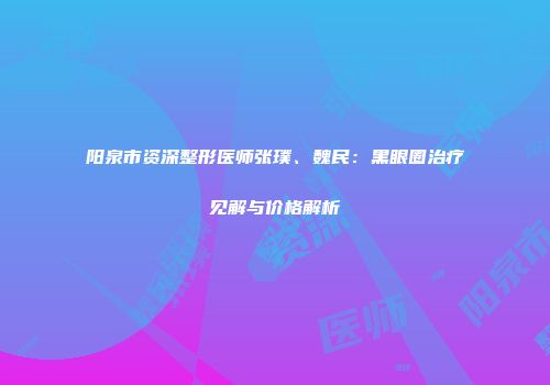 阳泉市资深整形医师张璞、魏民：黑眼圈治疗见解与价格解析