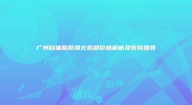 广州自体脂肪填充脸部价格解析及医院推荐