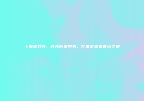 上海美立方：领先医美服务，打造求美者首选之地