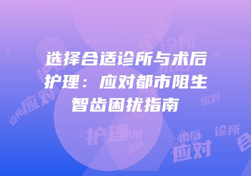 选择合适诊所与术后护理：应对都市阻生智齿困扰指南