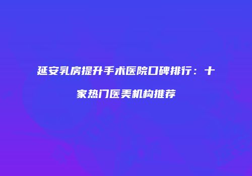 延安乳房提升手术医院口碑排行：十家热门医美机构推荐