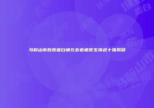 马鞍山市胶原蛋白填充去痘疤医生排名十强揭晓