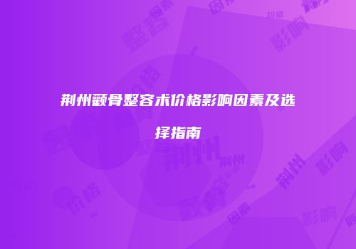荆州颧骨整容术价格影响因素及选择指南