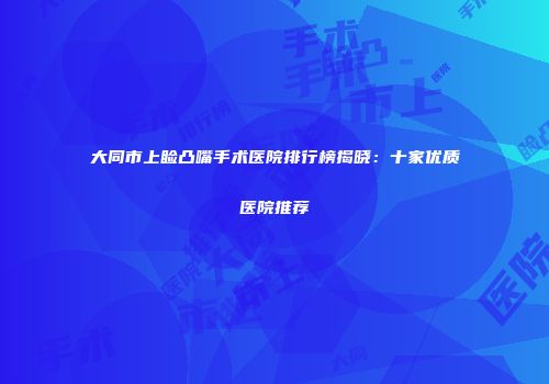 大同市上睑凸嘴手术医院排行榜揭晓：十家优质医院推荐