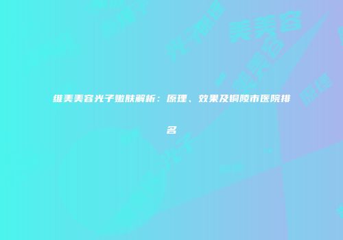 维美美容光子嫩肤解析：原理、效果及铜陵市医院排名