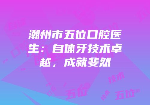 潮州市五位口腔医生：自体牙技术卓越，成就斐然