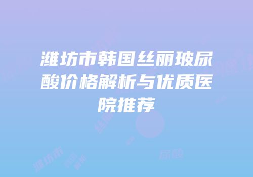 潍坊市韩国丝丽玻尿酸价格解析与优质医院推荐