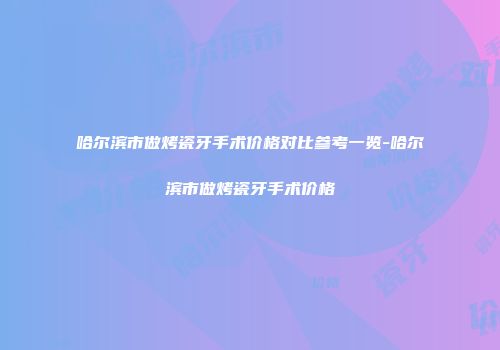 哈尔滨市做烤瓷牙手术价格对比参考一览-哈尔滨市做烤瓷牙手术价格