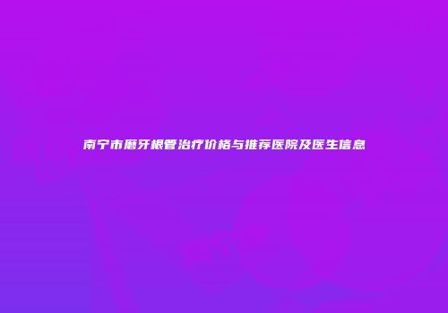 南宁市磨牙根管治疗价格与推荐医院及医生信息