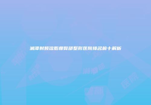 湘潭射频溶脂瘦臀部整形医院排名前十解析