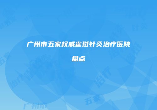 广州市五家权威雀斑针灸治疗医院盘点
