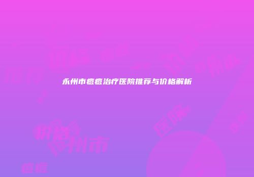 永州市痘痘治疗医院推荐与价格解析