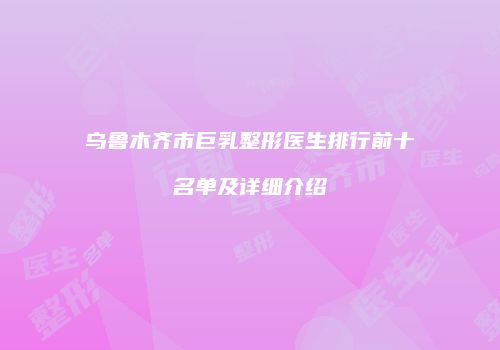 乌鲁木齐市巨乳整形医生排行前十名单及详细介绍
