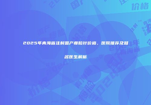 2025年青海省注射国产瘦脸针价格、医院推荐及知名医生解析