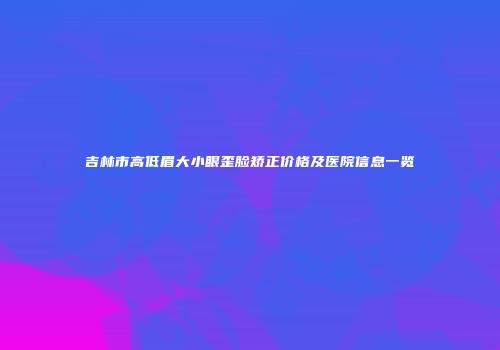吉林市高低眉大小眼歪脸矫正价格及医院信息一览