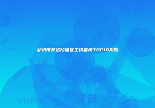 郑州市牙齿改色医生排名榜TOP10揭晓