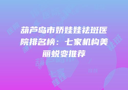 葫芦岛市娇娃娃祛斑医院排名榜：七家机构美丽蜕变推荐