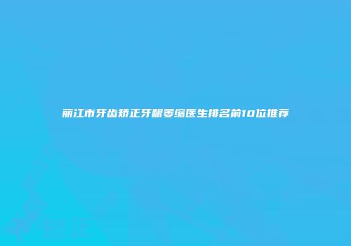 丽江市牙齿矫正牙龈萎缩医生排名前10位推荐