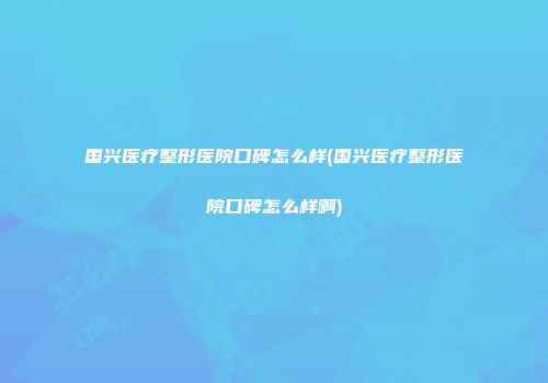 国兴医疗整形医院口碑怎么样(国兴医疗整形医院口碑怎么样啊)