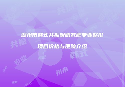 湖州市韩式共振吸脂减肥专业整形项目价格与医院介绍