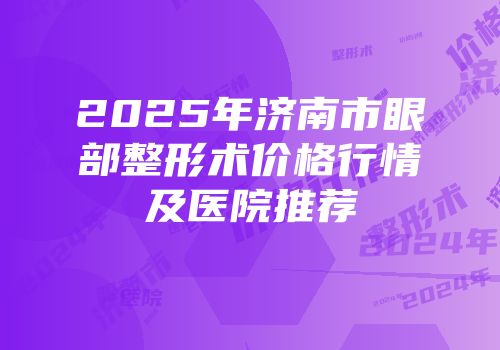 2025年济南市眼部整形术价格行情及医院推荐