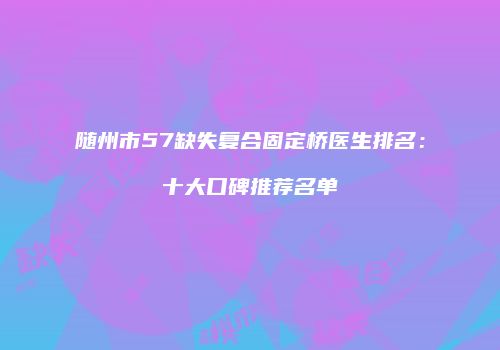随州市57缺失复合固定桥医生排名：十大口碑推荐名单
