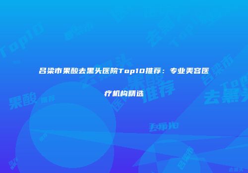 吕梁市果酸去黑头医院Top10推荐：专业美容医疗机构精选