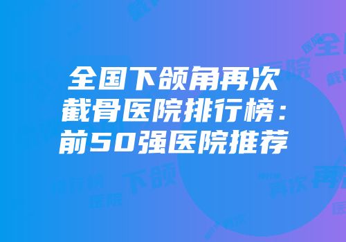 全国下颌角再次截骨医院排行榜：前50强医院推荐