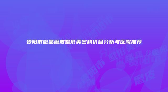 贵阳市微晶磨皮整形美容科价目分析与医院推荐