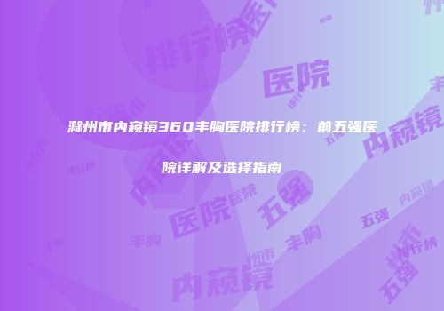 滁州市内窥镜360丰胸医院排行榜：前五强医院详解及选择指南