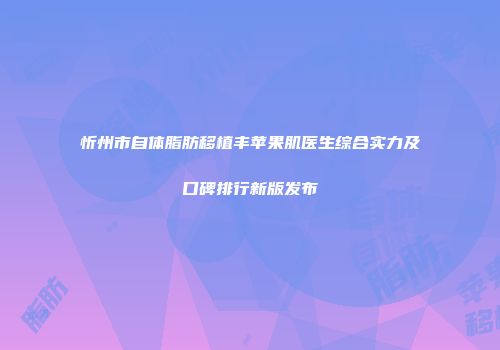 忻州市自体脂肪移植丰苹果肌医生综合实力及口碑排行新版发布