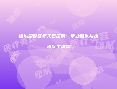 运城丽都医疗美容医院：专业团队与杰出医生推荐