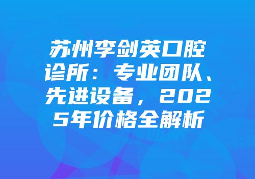 苏州李剑英口腔诊所：专业团队、先进设备，2025年价格全解析