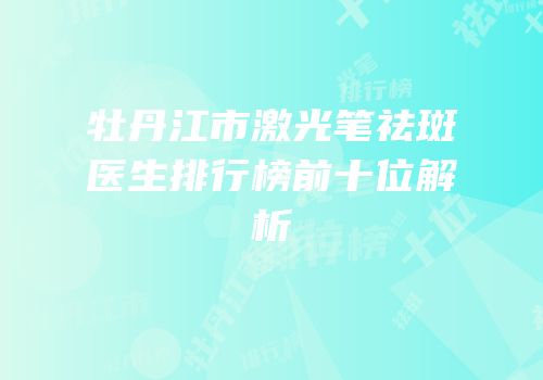 牡丹江市激光笔祛斑医生排行榜前十位解析