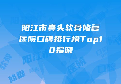 阳江市鼻头软骨修复医院口碑排行榜Top10揭晓