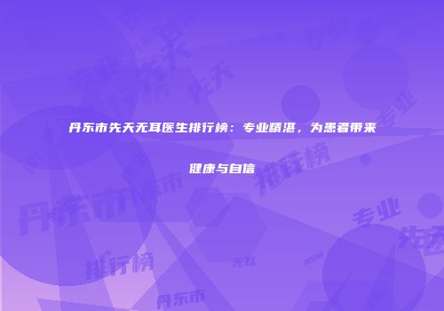 丹东市先天无耳医生排行榜：专业精湛，为患者带来健康与自信