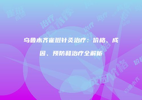 乌鲁木齐雀斑针灸治疗：价格、成因、预防和治疗全解析