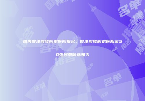 国内做注射隆胸术医院排名：做注射隆胸术医院前50强名单精选如下