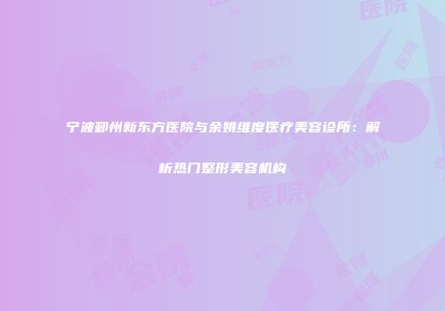 宁波鄞州新东方医院与余姚维度医疗美容诊所：解析热门整形美容机构