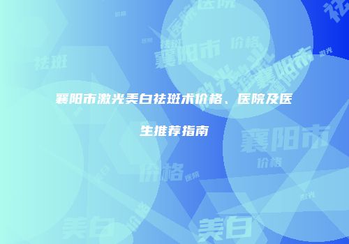 襄阳市激光美白祛斑术价格、医院及医生推荐指南