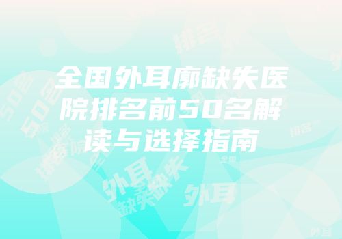 全国外耳廓缺失医院排名前50名解读与选择指南