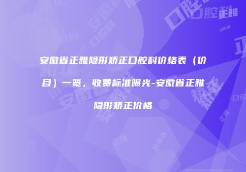 安徽省正雅隐形矫正口腔科价格表（价目）一览，收费标准曝光-安徽省正雅隐形矫正价格