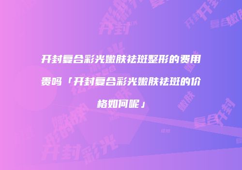 开封复合彩光嫩肤祛斑整形的费用贵吗「开封复合彩光嫩肤祛斑的价格如何呢」