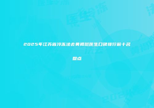 2025年江苏省冷冻法去黄褐斑医生口碑排行前十名盘点