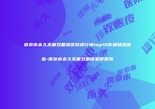 南京市永久无痕双眼皮医院排行榜top10你都知道哪些-南京市永久无痕双眼皮整形医院